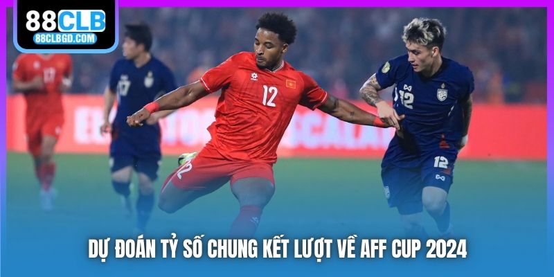 Dự đoán tỷ số chung kết lượt về AFF Cup 2024